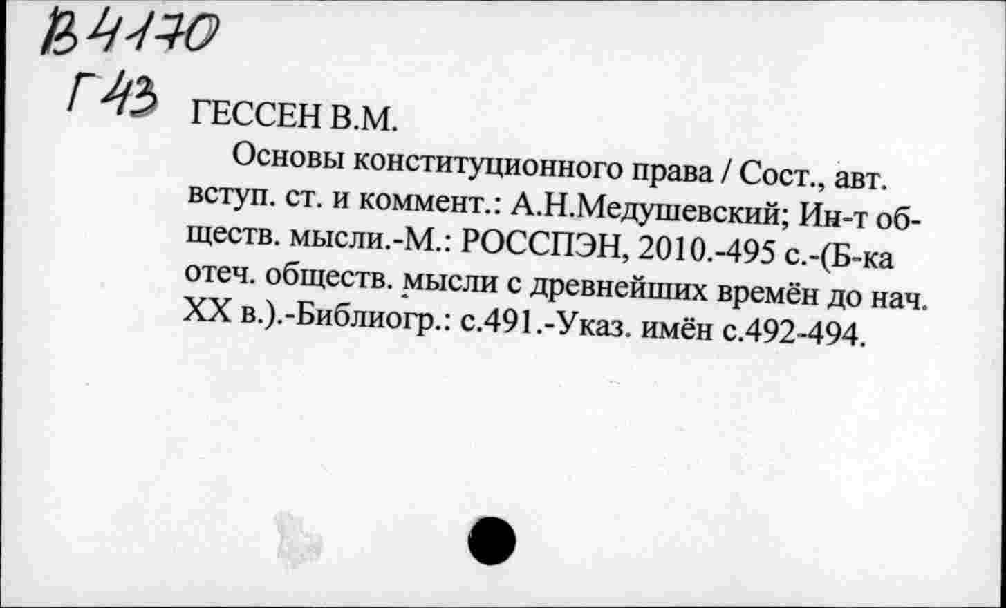 ﻿/" 43 ГЕССЕН В.М.
Основы конституционного права / Сост., авт. вступ. ст. и коммент.: А.Н.Медушевский; Ин-т обществ. мысли.-М.: РОССПЭН, 2010.-495 с.-(Б-ка отеч. обществ, мысли с древнейших времён до нач. XX в.).-Библиогр.: с.491.-Указ, имён с.492-494.